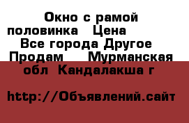 Окно с рамой половинка › Цена ­ 4 000 - Все города Другое » Продам   . Мурманская обл.,Кандалакша г.